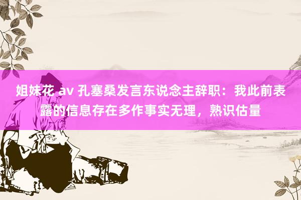 姐妹花 av 孔塞桑发言东说念主辞职：我此前表露的信息存在多作事实无理，熟识估量