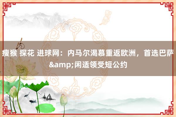 瘦猴 探花 进球网：内马尔渴慕重返欧洲，首选巴萨&闲适领受短公约