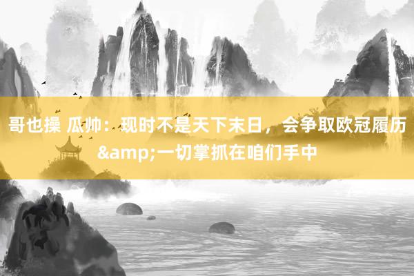 哥也操 瓜帅：现时不是天下末日，会争取欧冠履历&一切掌抓在咱们手中