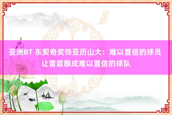 亚洲BT 东契奇奖饰亚历山大：难以置信的球员 让雷霆酿成难以置信的球队