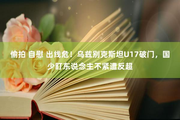 偷拍 自慰 出线危！乌兹别克斯坦U17破门，国少盯东说念主不紧遭反超