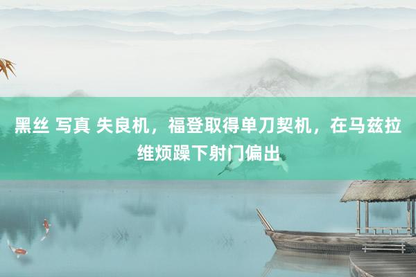 黑丝 写真 失良机，福登取得单刀契机，在马兹拉维烦躁下射门偏出