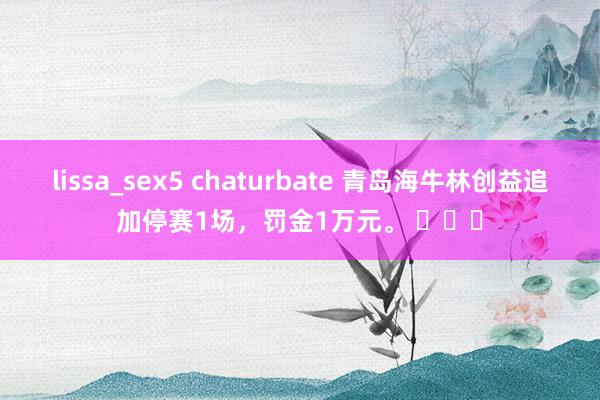 lissa_sex5 chaturbate 青岛海牛林创益追加停赛1场，罚金1万元。 ​​​