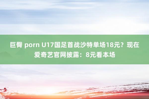 巨臀 porn U17国足首战沙特单场18元？现在爱奇艺官网披露：8元看本场