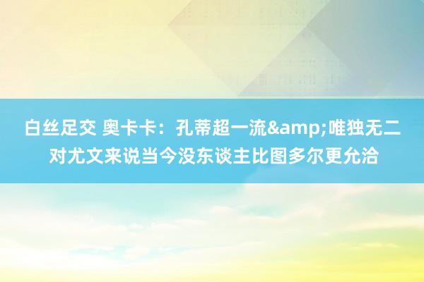 白丝足交 奥卡卡：孔蒂超一流&唯独无二 对尤文来说当今没东谈主比图多尔更允洽