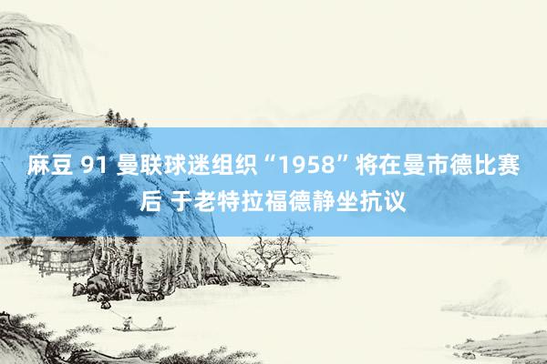 麻豆 91 曼联球迷组织“1958”将在曼市德比赛后 于老特拉福德静坐抗议